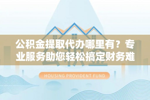 偏关公积金提取代办哪里有？专业服务助您轻松搞定财务难题