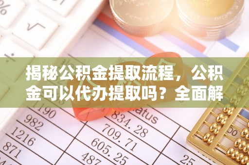 偏关揭秘公积金提取流程，公积金可以代办提取吗？全面解析与操作指南