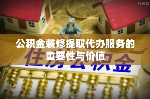 偏关公积金装修提取代办服务的重要性与价值
