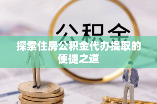 偏关探索住房公积金代办提取的便捷之道