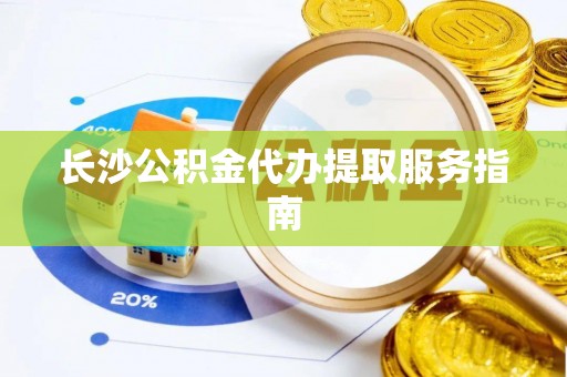 偏关长沙公积金代办提取服务指南
