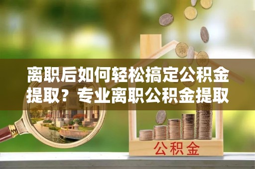 偏关离职后如何轻松搞定公积金提取？专业离职公积金提取代办服务来帮你