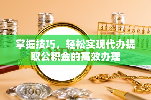 偏关掌握技巧，轻松实现代办提取公积金的高效办理