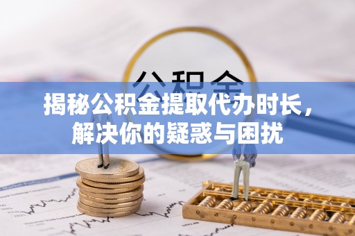 偏关揭秘公积金提取代办时长，解决你的疑惑与困扰