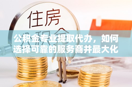 偏关公积金专业提取代办，如何选择可靠的服务商并最大化你的资金收益