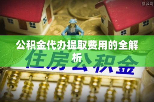 偏关公积金代办提取费用的全解析