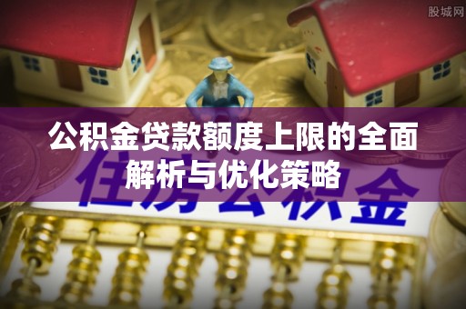 偏关公积金贷款额度上限的全面解析与优化策略