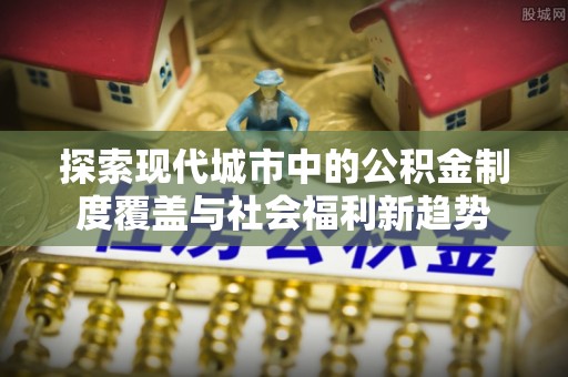 偏关探索现代城市中的公积金制度覆盖与社会福利新趋势