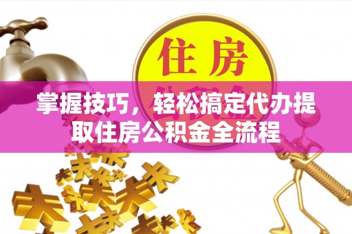 偏关掌握技巧，轻松搞定代办提取住房公积金全流程