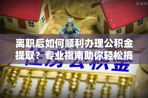 偏关离职后如何顺利办理公积金提取？专业指南助你轻松搞定
