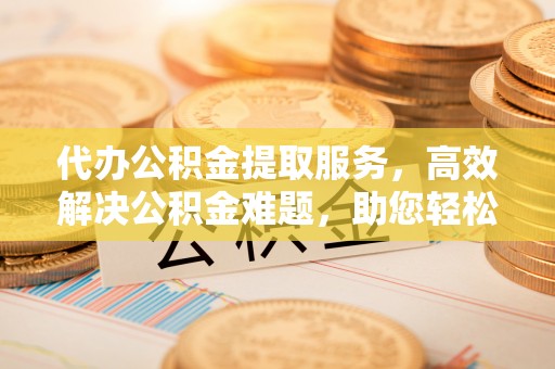 偏关代办公积金提取服务，高效解决公积金难题，助您轻松理财