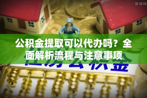 偏关公积金提取可以代办吗？全面解析流程与注意事项
