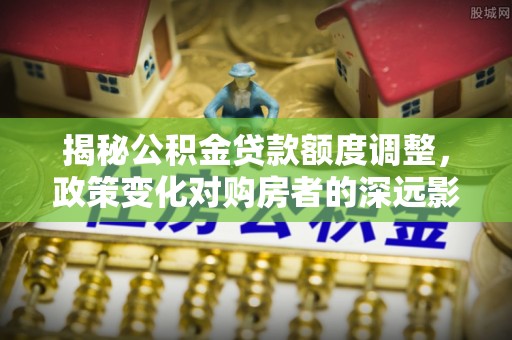 偏关揭秘公积金贷款额度调整，政策变化对购房者的深远影响