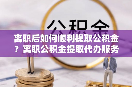 偏关离职后如何顺利提取公积金？离职公积金提取代办服务全解析