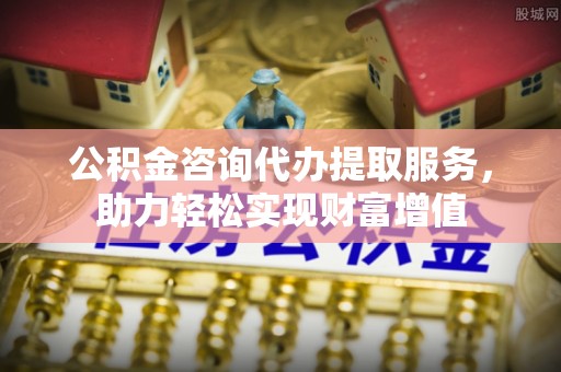 偏关公积金咨询代办提取服务，助力轻松实现财富增值