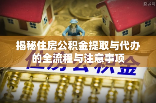 偏关揭秘住房公积金提取与代办的全流程与注意事项