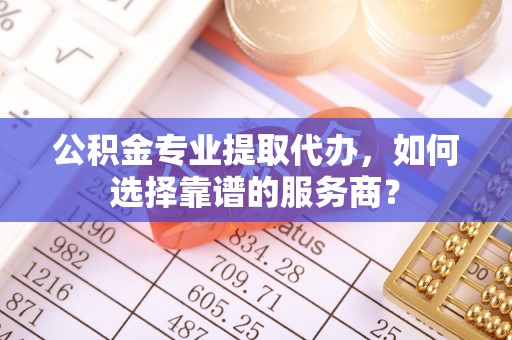 偏关公积金专业提取代办，如何选择靠谱的服务商？