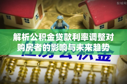 偏关解析公积金贷款利率调整对购房者的影响与未来趋势