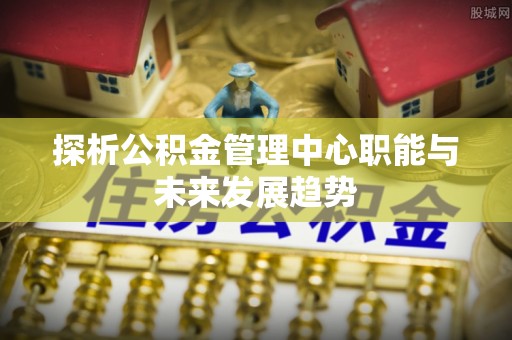 偏关探析公积金管理中心职能与未来发展趋势