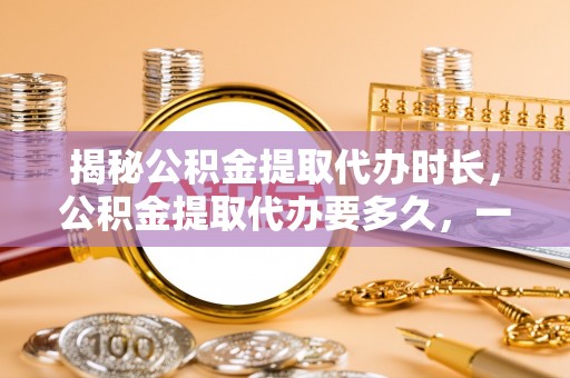偏关揭秘公积金提取代办时长，公积金提取代办要多久，一文读懂全流程
