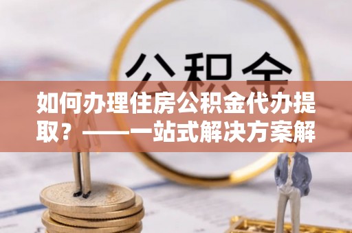 偏关如何办理住房公积金代办提取？——一站式解决方案解析