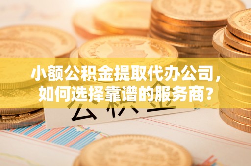 偏关小额公积金提取代办公司，如何选择靠谱的服务商？