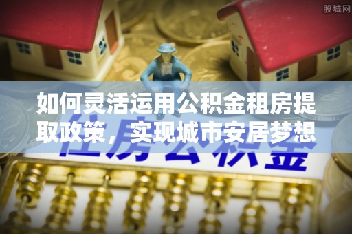 偏关如何灵活运用公积金租房提取政策，实现城市安居梦想