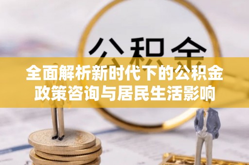偏关全面解析新时代下的公积金政策咨询与居民生活影响