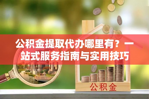 偏关公积金提取代办哪里有？一站式服务指南与实用技巧