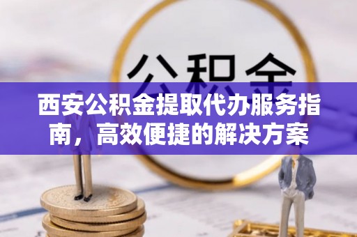 偏关西安公积金提取代办服务指南，高效便捷的解决方案