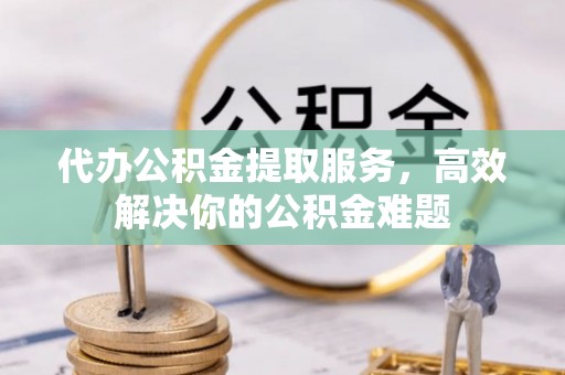 偏关代办公积金提取服务，高效解决你的公积金难题