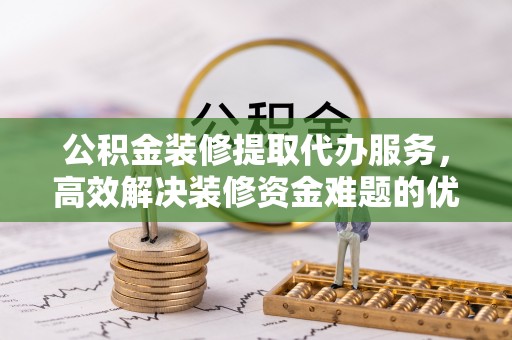 偏关公积金装修提取代办服务，高效解决装修资金难题的优选方案
