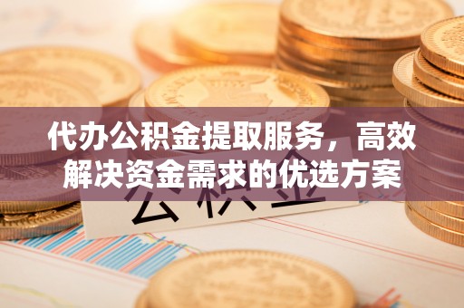偏关代办公积金提取服务，高效解决资金需求的优选方案