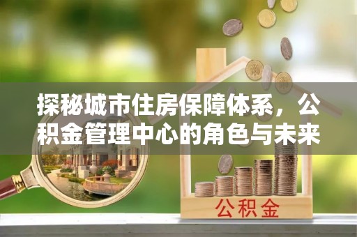 偏关探秘城市住房保障体系，公积金管理中心的角色与未来
