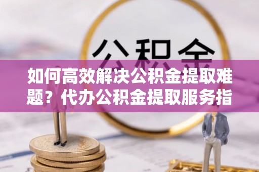 偏关如何高效解决公积金提取难题？代办公积金提取服务指南