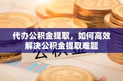 偏关代办公积金提取，如何高效解决公积金提取难题