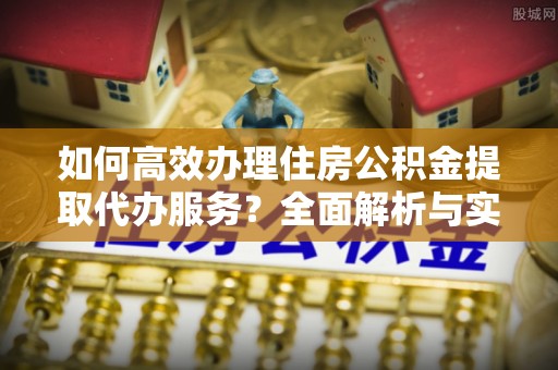 偏关如何高效办理住房公积金提取代办服务？全面解析与实用指南