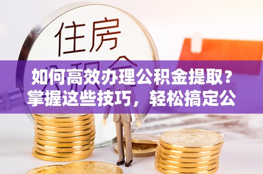 偏关如何高效办理公积金提取？掌握这些技巧，轻松搞定公积金代办提取