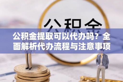 偏关公积金提取可以代办吗？全面解析代办流程与注意事项