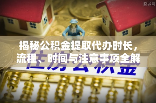 偏关揭秘公积金提取代办时长，流程、时间与注意事项全解析