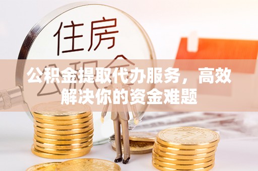 偏关公积金提取代办服务，高效解决你的资金难题