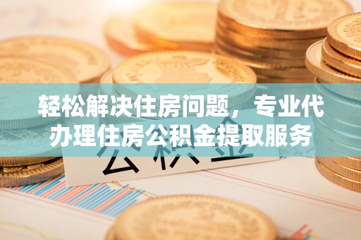 偏关轻松解决住房问题，专业代办理住房公积金提取服务