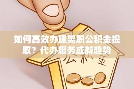 偏关如何高效办理离职公积金提取？代办服务成新趋势