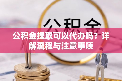 偏关公积金提取可以代办吗？详解流程与注意事项