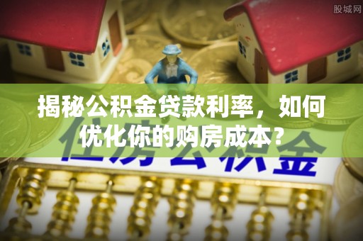 偏关揭秘公积金贷款利率，如何优化你的购房成本？