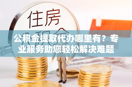 偏关公积金提取代办哪里有？专业服务助您轻松解决难题