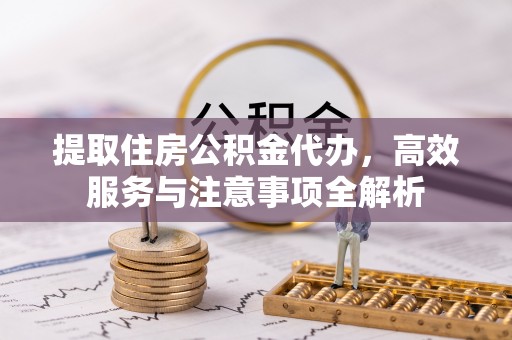 偏关提取住房公积金代办，高效服务与注意事项全解析
