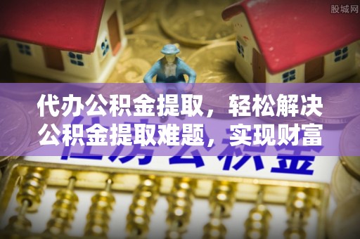 偏关代办公积金提取，轻松解决公积金提取难题，实现财富自由第一步